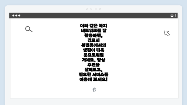 이와 같은 복지 네트워크를 잘 활용하면, 김포시 북변동에서의 생활이 더욱 풍요로워질 거예요. 항상 주변을 살펴보고, 필요한 서비스를 이용해 보세요!